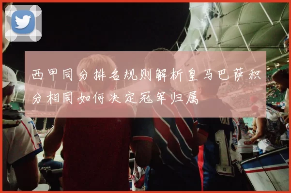西甲同分排名规则解析皇马巴萨积分相同如何决定冠军归属