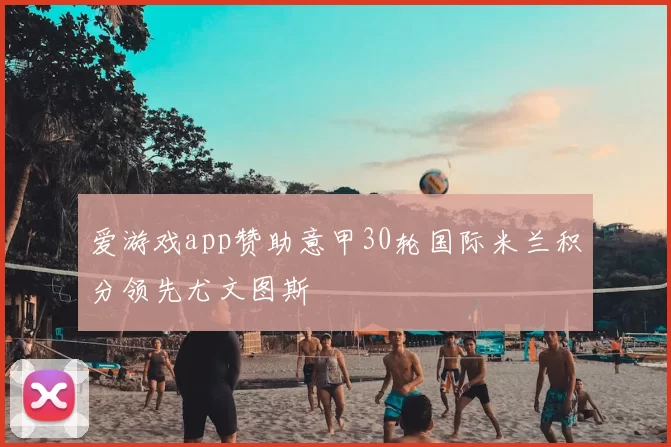 爱游戏app赞助意甲30轮国际米兰积分领先尤文图斯