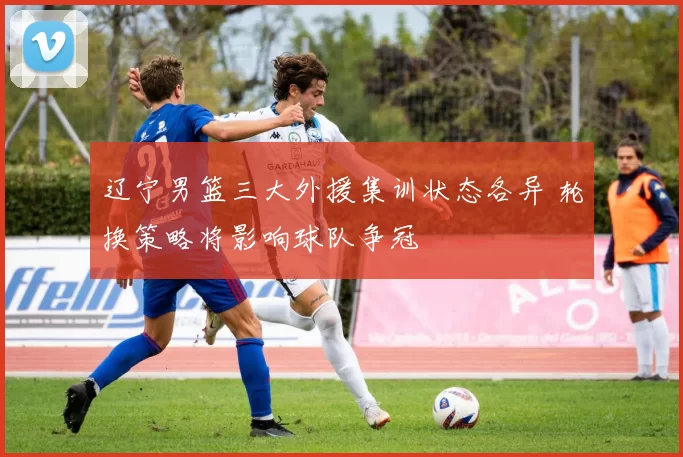 辽宁男篮三大外援集训状态各异 轮换策略将影响球队争冠