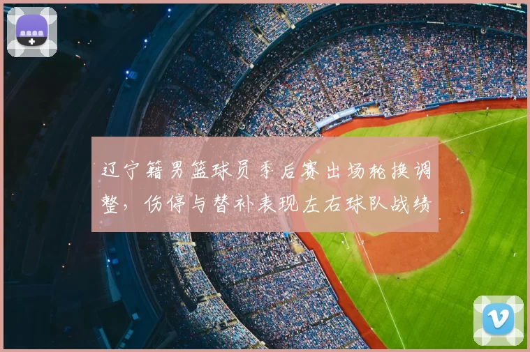 辽宁籍男篮球员季后赛出场轮换调整,伤停与替补表现左右球队战绩