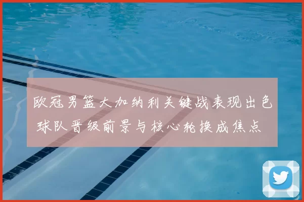 欧冠男篮大加纳利关键战表现出色 球队晋级前景与核心轮换成焦点