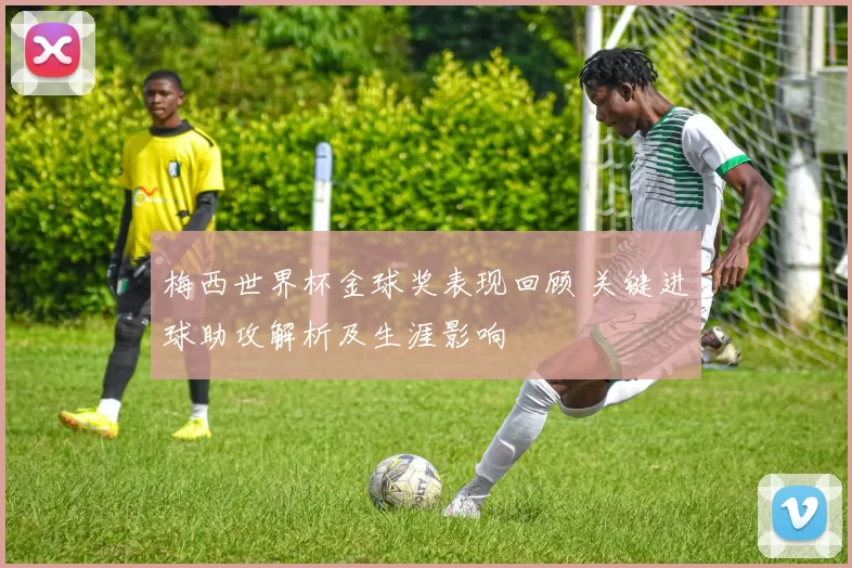 梅西世界杯金球奖表现回顾 关键进球助攻解析及生涯影响