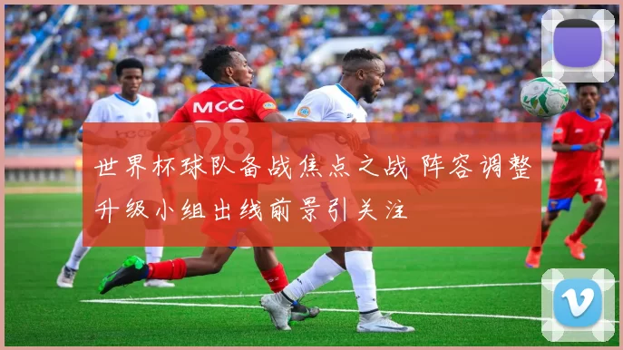 世界杯球队备战焦点之战 阵容调整升级小组出线前景引关注