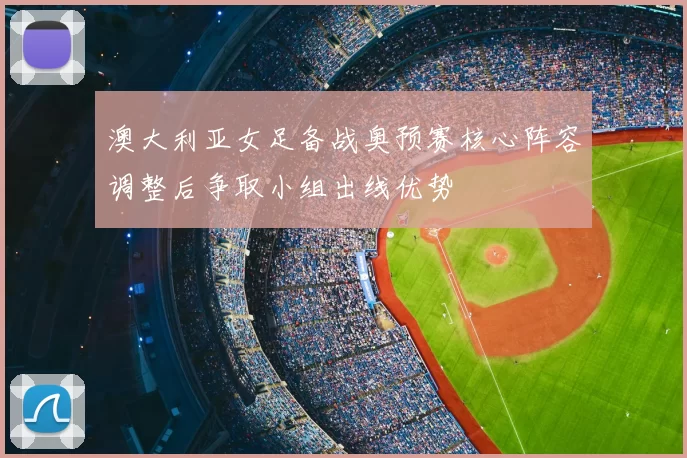 澳大利亚女足备战奥预赛核心阵容调整后争取小组出线优势