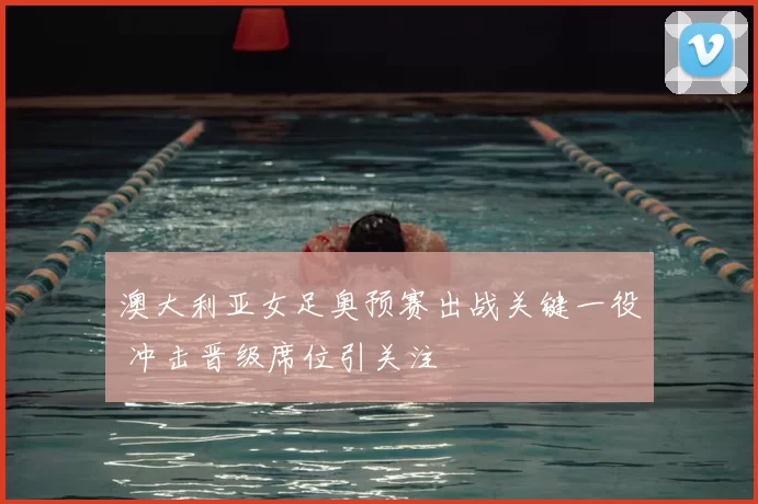 澳大利亚女足奥预赛出战关键一役 冲击晋级席位引关注