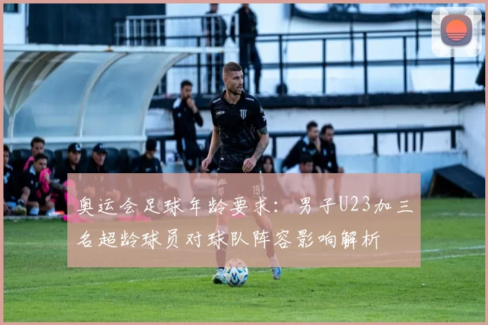 奥运会足球年龄要求：男子U23加三名超龄球员对球队阵容影响解析