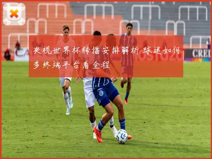 央视世界杯转播安排解析 球迷如何多终端平台看全程