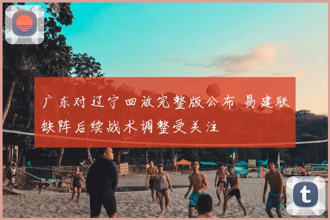 广东对辽宁回放完整版公布 易建联缺阵后续战术调整受关注