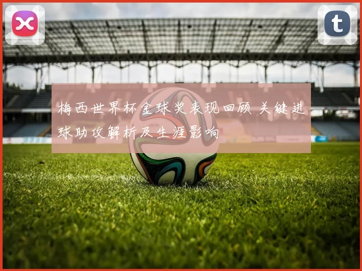 梅西世界杯金球奖表现回顾 关键进球助攻解析及生涯影响