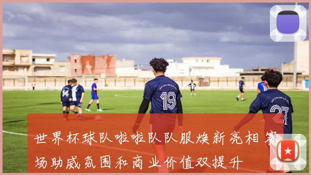 世界杯球队啦啦队队服焕新亮相 赛场助威氛围和商业价值双提升