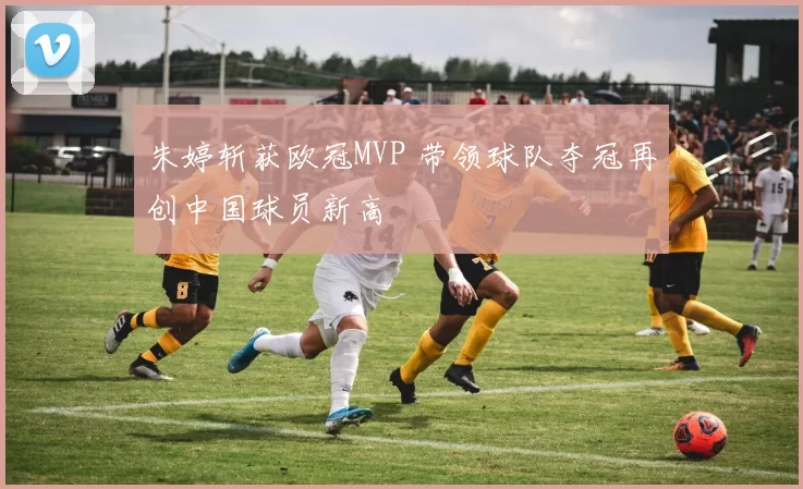 朱婷斩获欧冠MVP 带领球队夺冠再创中国球员新高