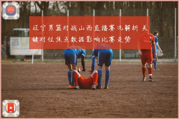 辽宁男篮对战山西直播赛况解析 关键对位焦点数据影响比赛走势