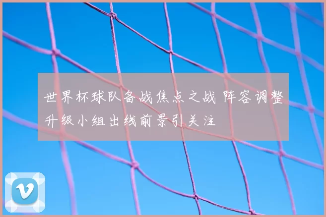 世界杯球队备战焦点之战 阵容调整升级小组出线前景引关注