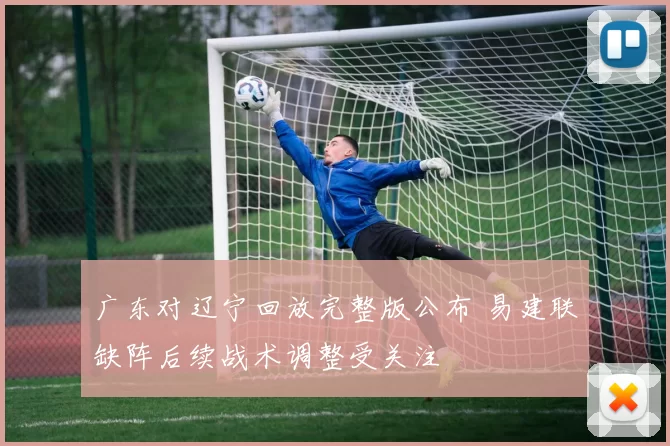 广东对辽宁回放完整版公布 易建联缺阵后续战术调整受关注