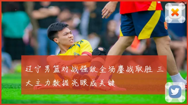 辽宁男篮对战强敌全场鏖战取胜 三大主力数据亮眼成关键