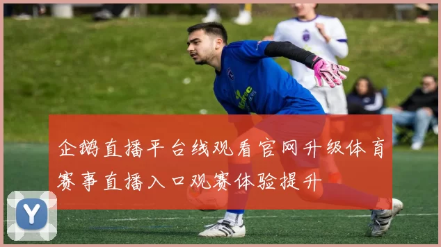 企鹅直播平台线观看官网升级体育赛事直播入口观赛体验提升