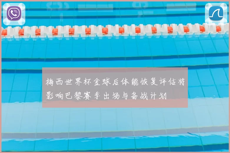 梅西世界杯金球后体能恢复评估将影响巴黎赛季出场与备战计划