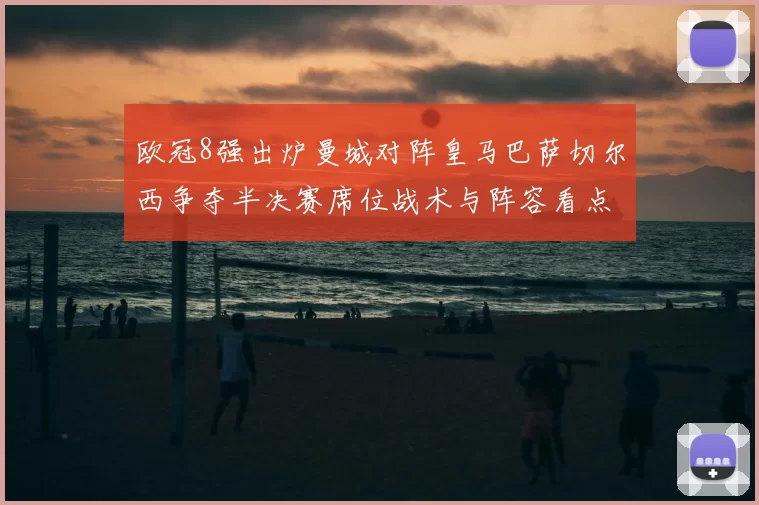 欧冠8强出炉曼城对阵皇马巴萨切尔西争夺半决赛席位战术与阵容看点