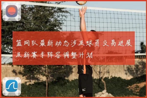 篮网队最新动态涉及球员交易进展及新赛季阵容调整计划
