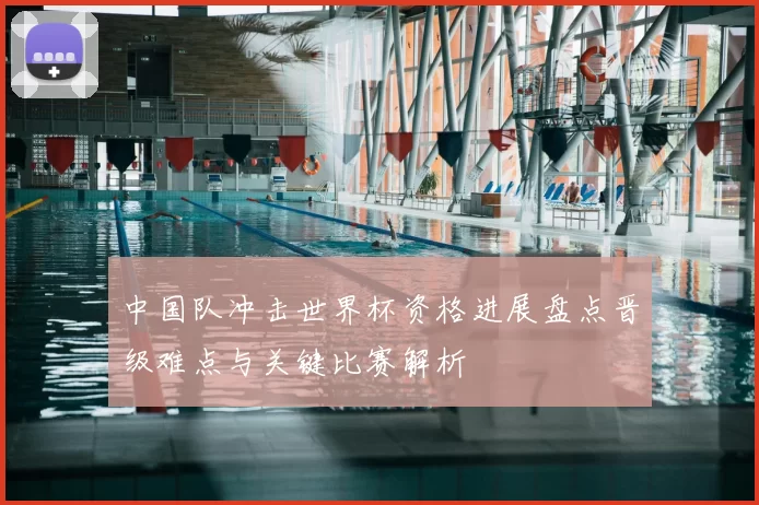 中国队冲击世界杯资格进展盘点晋级难点与关键比赛解析