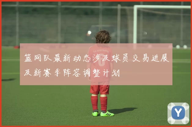 篮网队最新动态涉及球员交易进展及新赛季阵容调整计划