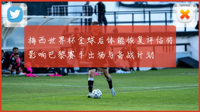 梅西世界杯金球后体能恢复评估将影响巴黎赛季出场与备战计划