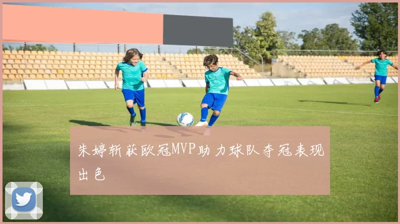 朱婷斩获欧冠MVP助力球队夺冠表现出色